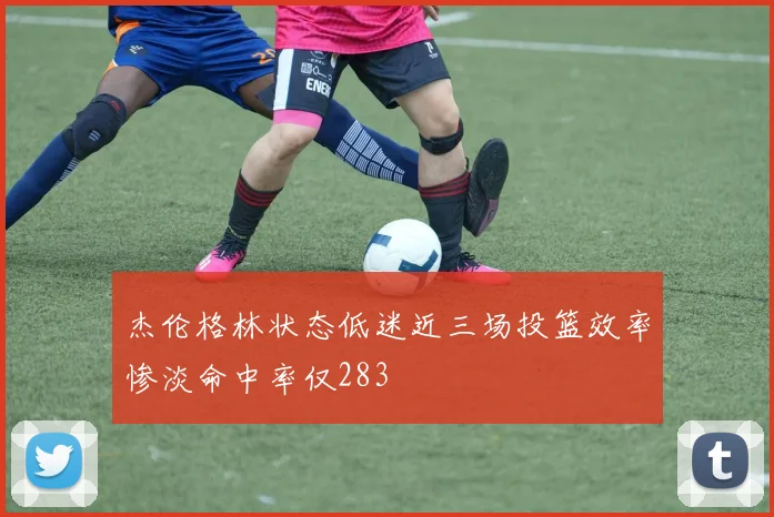杰伦格林状态低迷近三场投篮效率惨淡命中率仅283