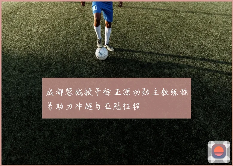 成都蓉城授予徐正源功勋主教练称号助力冲超与亚冠征程