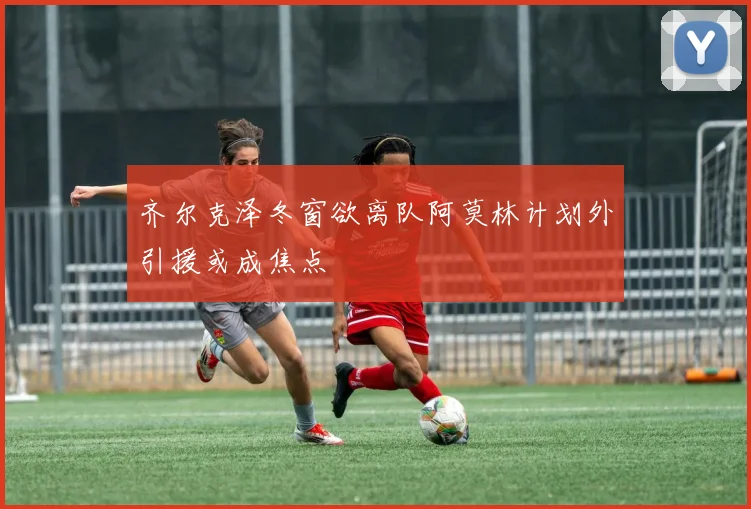 齐尔克泽冬窗欲离队阿莫林计划外引援或成焦点