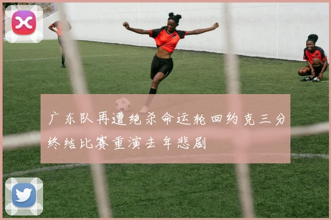 广东队再遭绝杀命运轮回约克三分终结比赛重演去年悲剧