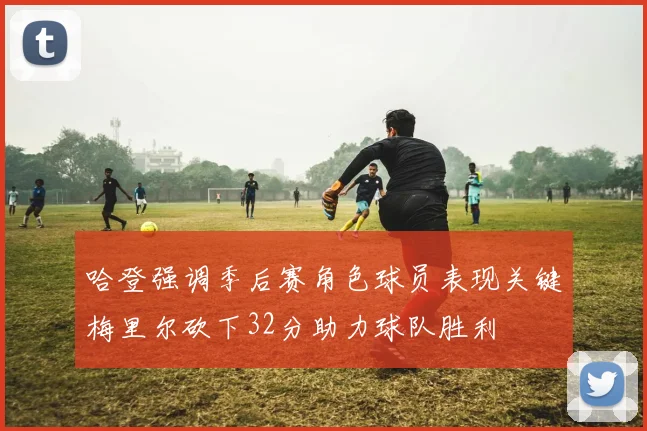 哈登强调季后赛角色球员表现关键梅里尔砍下32分助力球队胜利