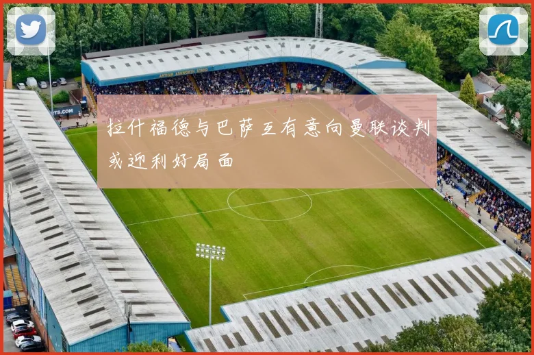 拉什福德与巴萨互有意向曼联谈判或迎利好局面