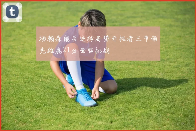 杨瀚森能否逆转局势开拓者三节领先雄鹿21分面临挑战