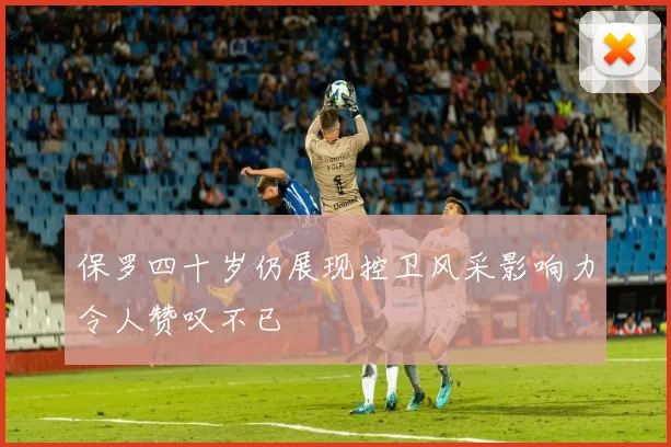保罗四十岁仍展现控卫风采影响力令人赞叹不已