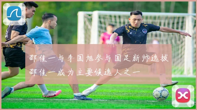 邵佳一与李国旭参与国足新帅选拔邵佳一成为主要候选人之一