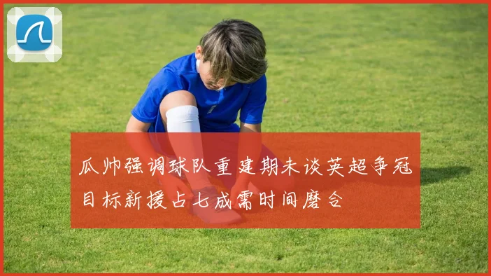 瓜帅强调球队重建期未谈英超争冠目标新援占七成需时间磨合
