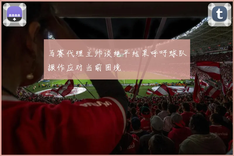 马赛代理主帅谈绝平结果呼吁球队振作应对当前困境