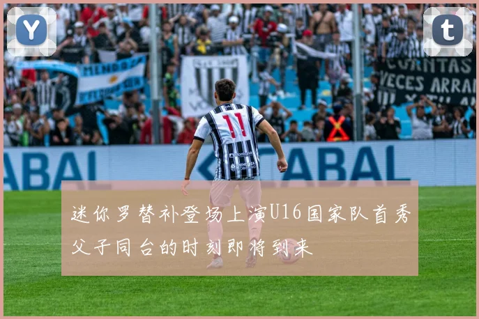 迷你罗替补登场上演U16国家队首秀父子同台的时刻即将到来