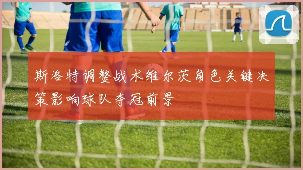 斯洛特调整战术维尔茨角色关键决策影响球队夺冠前景