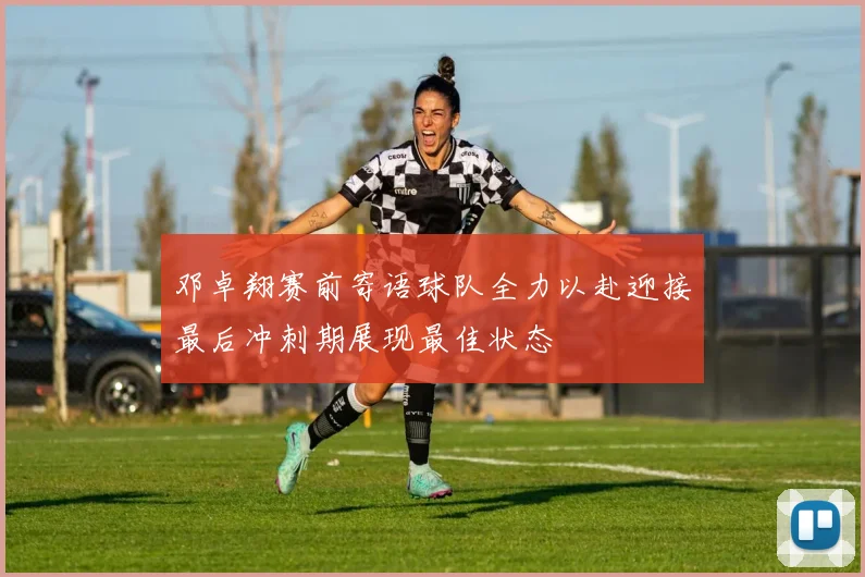 邓卓翔赛前寄语球队全力以赴迎接最后冲刺期展现最佳状态