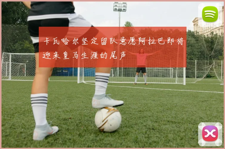 卡瓦哈尔坚定留队意愿阿拉巴即将迎来皇马生涯的尾声