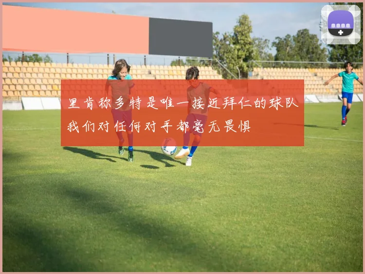 里肯称多特是唯一接近拜仁的球队我们对任何对手都毫无畏惧