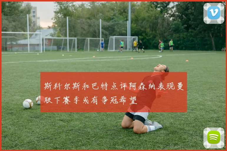 斯科尔斯和巴特点评阿森纳表现曼联下赛季或有争冠希望