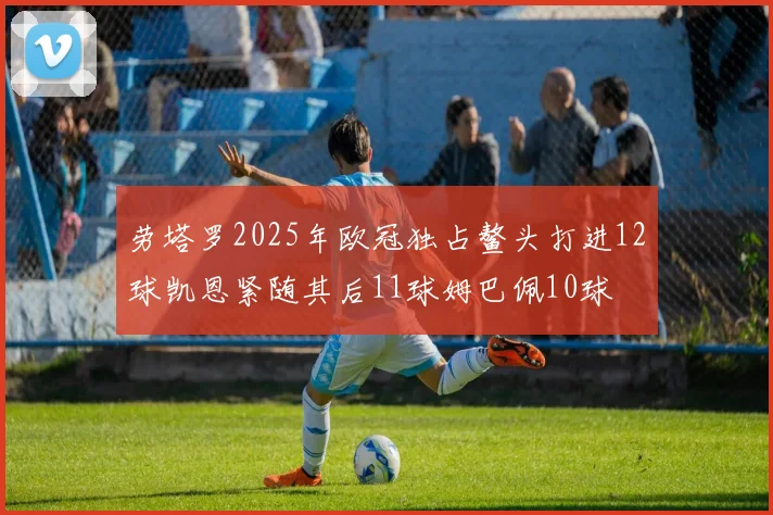 劳塔罗2025年欧冠独占鳌头打进12球凯恩紧随其后11球姆巴佩10球