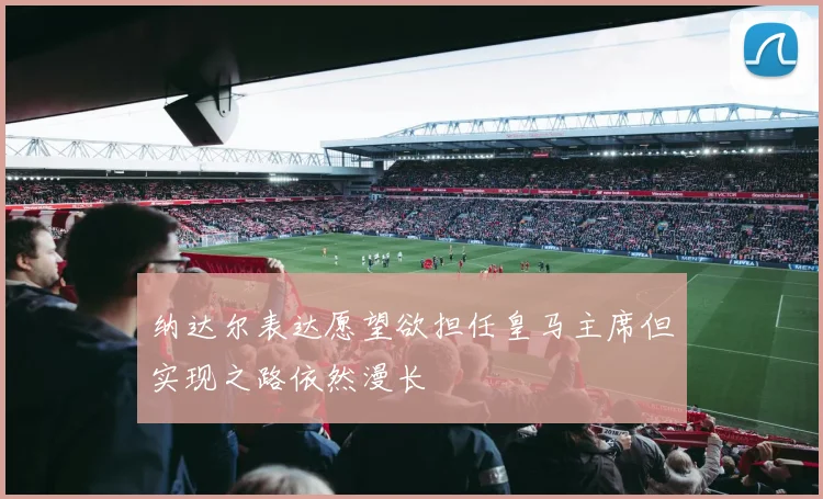 纳达尔表达愿望欲担任皇马主席但实现之路依然漫长