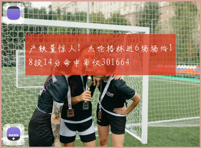 产铁量惊人！杰伦格林近6场场均18投14分命中率仅301664