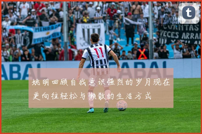 姚明回顾自我意识强烈的岁月现在更向往轻松与懒散的生活方式