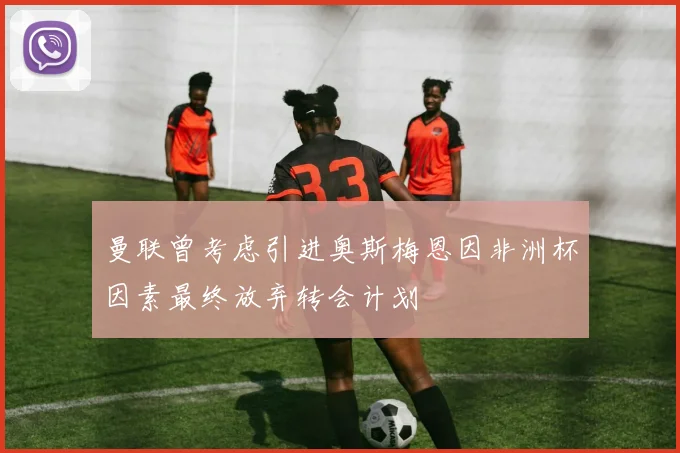 曼联曾考虑引进奥斯梅恩因非洲杯因素最终放弃转会计划