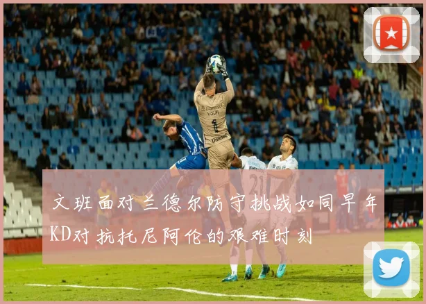 文班面对兰德尔防守挑战如同早年KD对抗托尼阿伦的艰难时刻
