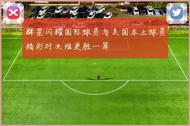 群星闪耀国际球员与美国本土球员精彩对决谁更胜一筹