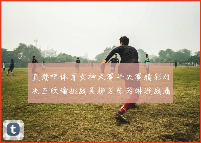直播吧体育女神大赛半决赛精彩对决王欣瑜挑战吴柳芳陈若琳迎战潘晓婷