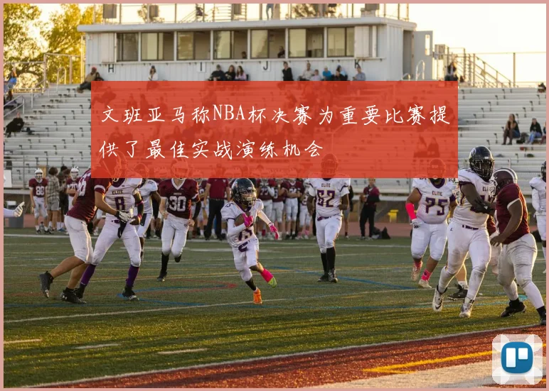 文班亚马称NBA杯决赛为重要比赛提供了最佳实战演练机会