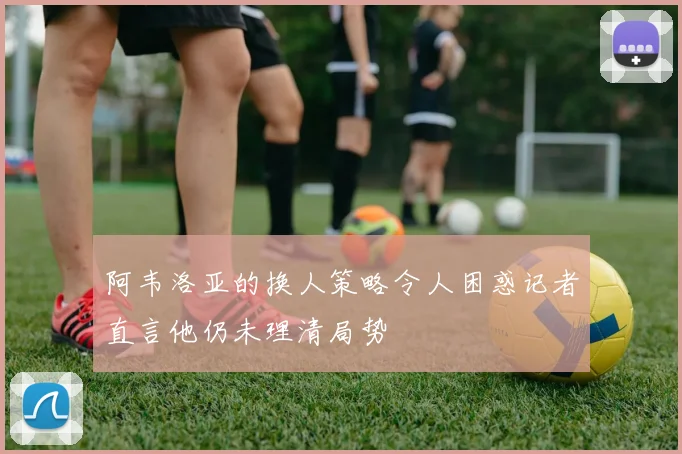 阿韦洛亚的换人策略令人困惑记者直言他仍未理清局势