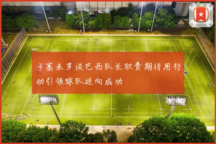 卡塞米罗谈巴西队长职责期待用行动引领球队迈向成功
