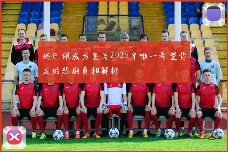姆巴佩成为皇马2025年唯一希望背后的悲剧真相解析