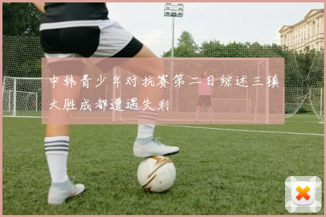 中韩青少年对抗赛第二日综述三镇大胜成都遭遇失利