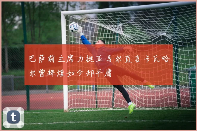 巴萨前主席力挺亚马尔直言卡瓦哈尔曾辉煌如今却平庸