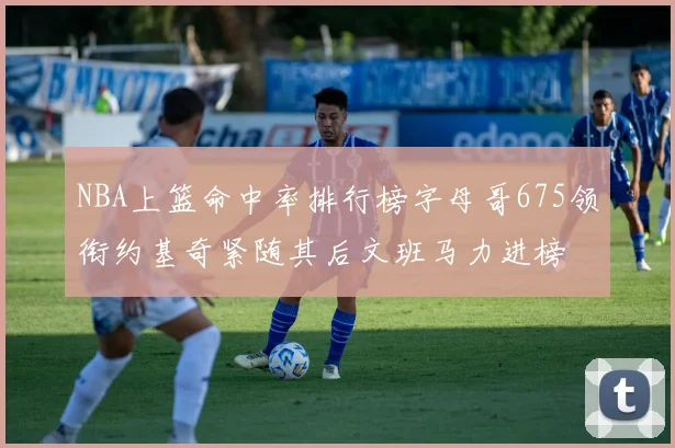 NBA上篮命中率排行榜字母哥675领衔约基奇紧随其后文班马力进榜