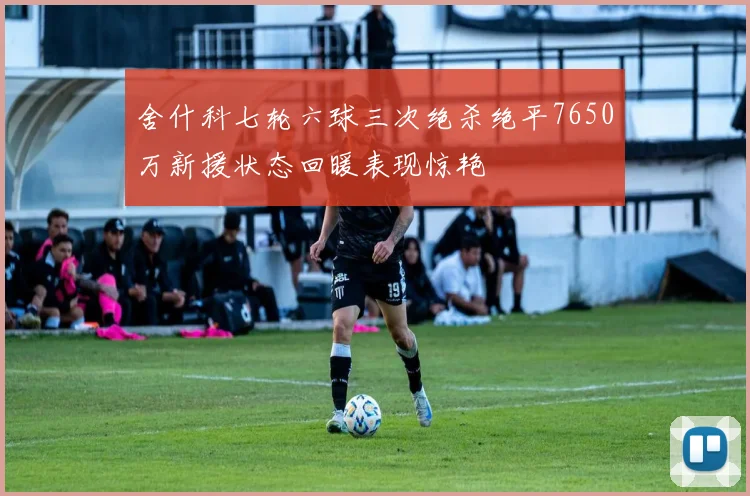 舍什科七轮六球三次绝杀绝平7650万新援状态回暖表现惊艳