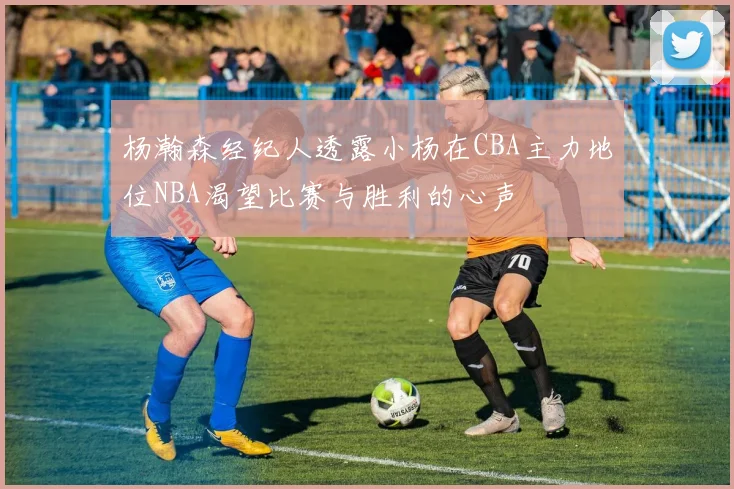 杨瀚森经纪人透露小杨在CBA主力地位NBA渴望比赛与胜利的心声