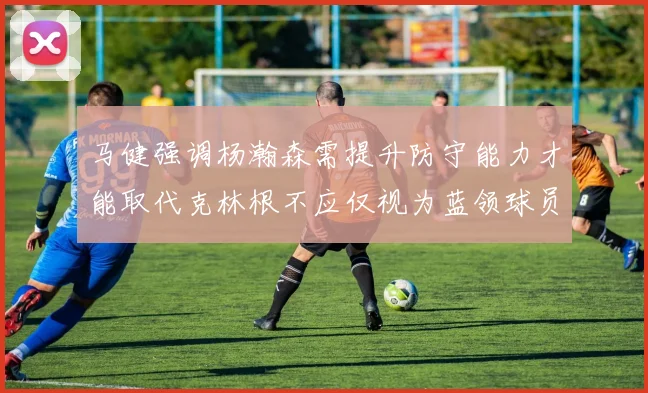 马健强调杨瀚森需提升防守能力才能取代克林根不应仅视为蓝领球员