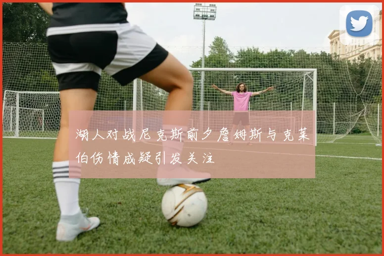 湖人对战尼克斯前夕詹姆斯与克莱伯伤情成疑引发关注