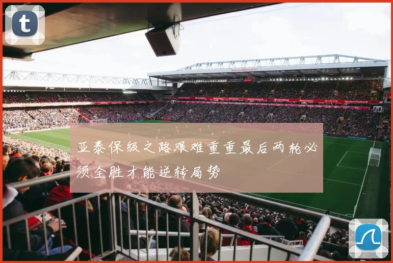 亚泰保级之路艰难重重最后两轮必须全胜才能逆转局势