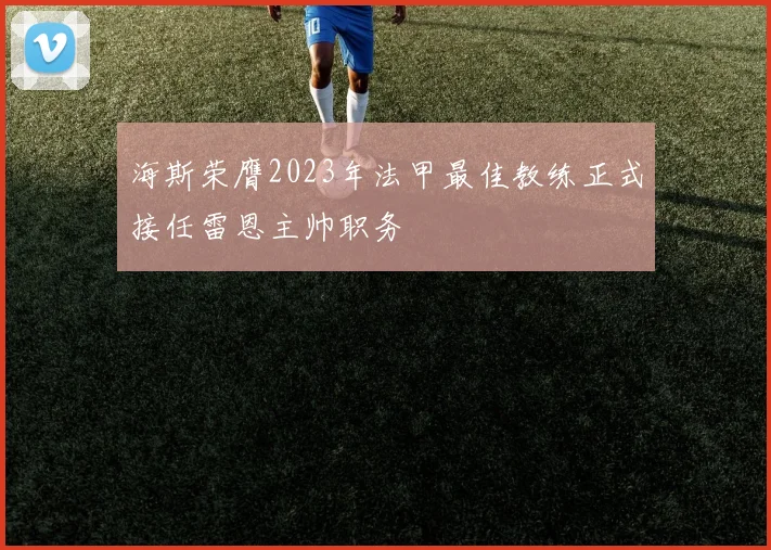 海斯荣膺2023年法甲最佳教练正式接任雷恩主帅职务