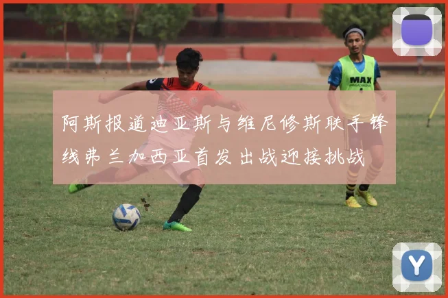 阿斯报道迪亚斯与维尼修斯联手锋线弗兰加西亚首发出战迎接挑战
