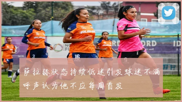 萨拉赫状态持续低迷引发球迷不满呼声认为他不应每周首发