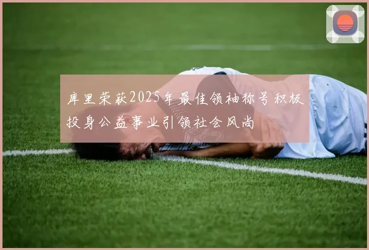 库里荣获2025年最佳领袖称号积极投身公益事业引领社会风尚