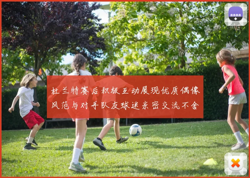 杜兰特赛后积极互动展现优质偶像风范与对手队友球迷亲密交流不舍离场
