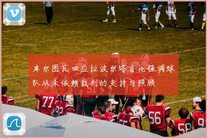 库尔图瓦回应拉波尔塔言论强调球队从未依赖裁判的支持与照顾
