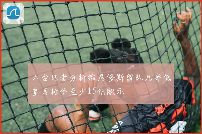 六台记者分析维尼修斯留队几率低皇马标价至少15亿欧元