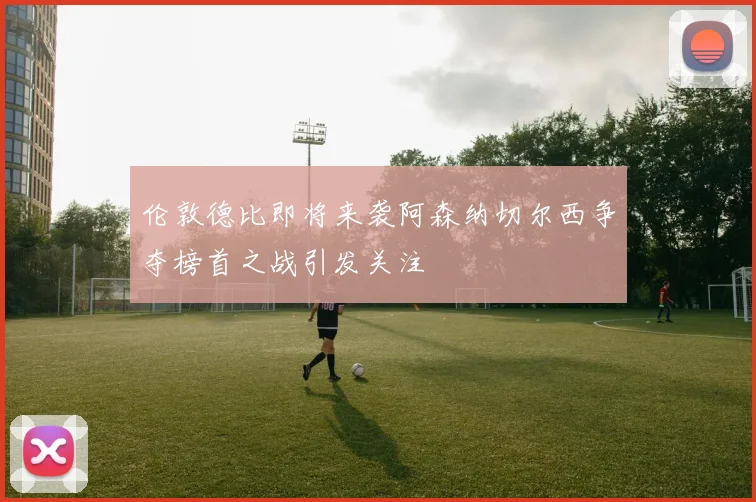 伦敦德比即将来袭阿森纳切尔西争夺榜首之战引发关注