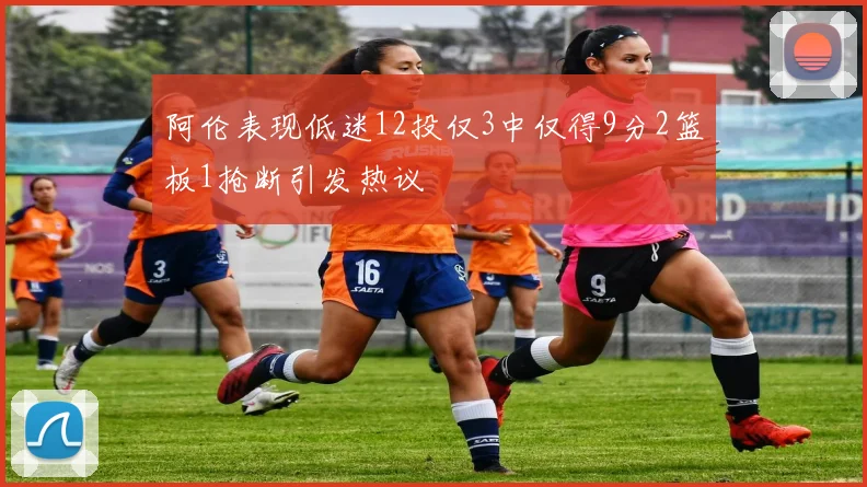 阿伦表现低迷12投仅3中仅得9分2篮板1抢断引发热议